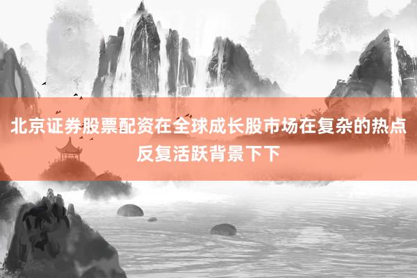 北京证券股票配资在全球成长股市场在复杂的热点反复活跃背景下下