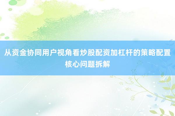 从资金协同用户视角看炒股配资加杠杆的策略配置核心问题拆解