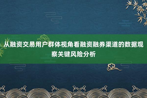 从融资交易用户群体视角看融资融券渠道的数据观察关键风险分析