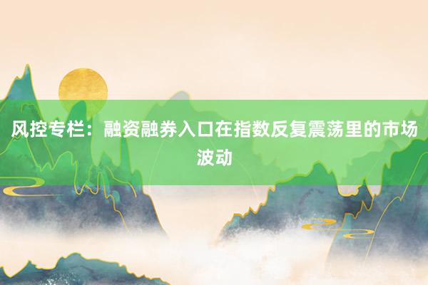风控专栏：融资融券入口在指数反复震荡里的市场波动
