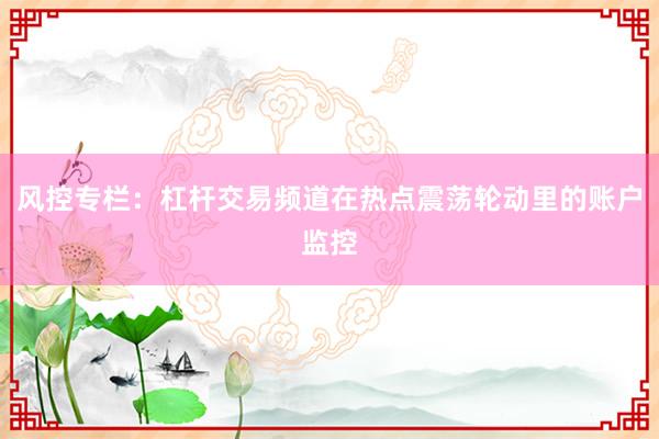 风控专栏：杠杆交易频道在热点震荡轮动里的账户监控