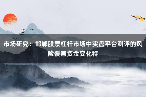 市场研究：邯郸股票杠杆市场中实盘平台测评的风险覆盖资金变化特