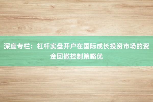 深度专栏:杠杆实盘开户在国际成长投资市场的资金回撤控制策略优