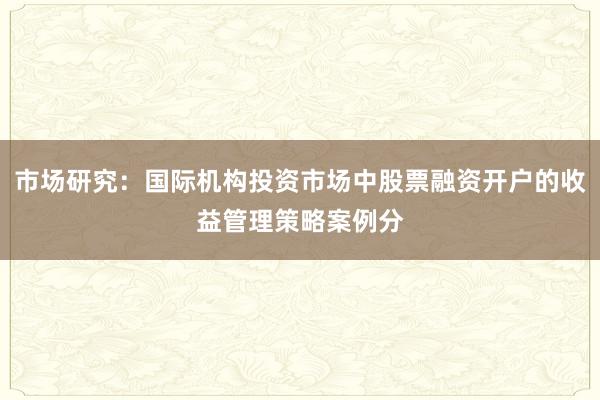 市场研究：国际机构投资市场中股票融资开户的收益管理策略案例分