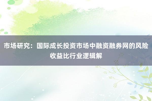市场研究：国际成长投资市场中融资融券网的风险收益比行业逻辑解