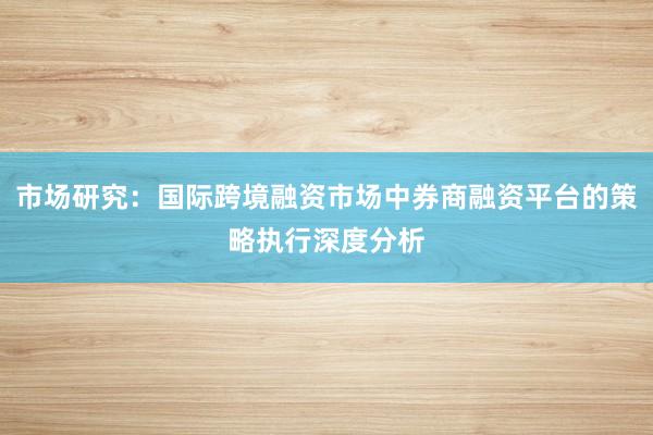 市场研究：国际跨境融资市场中券商融资平台的策略执行深度分析