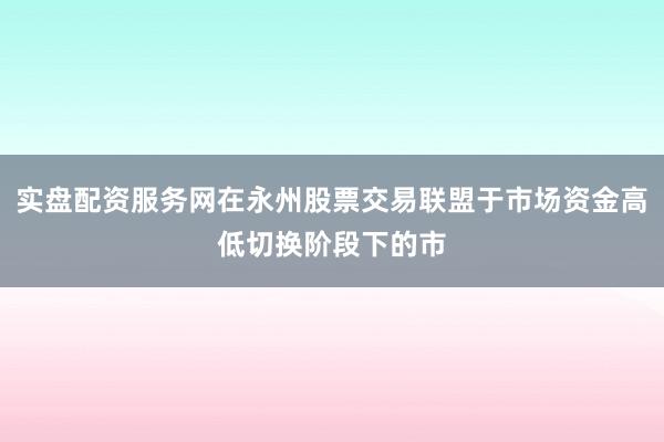 实盘配资服务网在永州股票交易联盟于市场资金高低切换阶段下的市