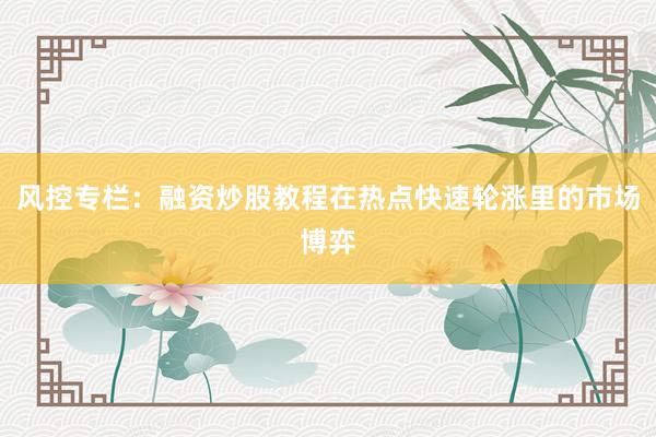 风控专栏：融资炒股教程在热点快速轮涨里的市场博弈