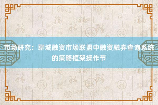 市场研究：聊城融资市场联盟中融资融券查询系统的策略框架操作节