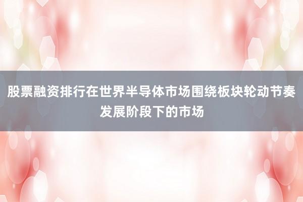 股票融资排行在世界半导体市场围绕板块轮动节奏发展阶段下的市场