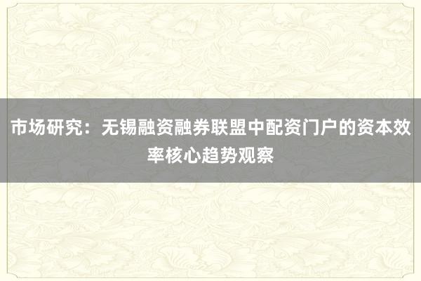 市场研究：无锡融资融券联盟中配资门户的资本效率核心趋势观察