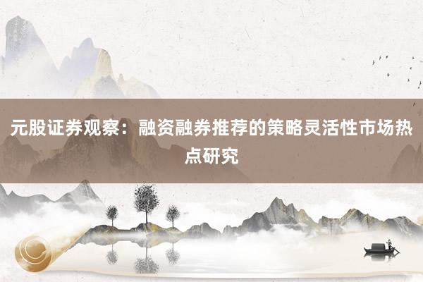 元股证券观察：融资融券推荐的策略灵活性市场热点研究