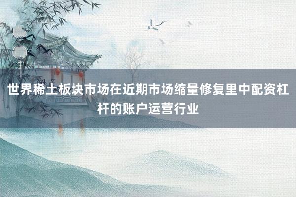 世界稀土板块市场在近期市场缩量修复里中配资杠杆的账户运营行业