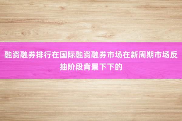融资融券排行在国际融资融券市场在新周期市场反抽阶段背景下下的