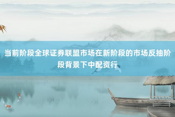 当前阶段全球证券联盟市场在新阶段的市场反抽阶段背景下中配资行