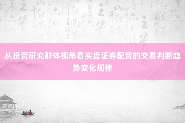 从投资研究群体视角看实盘证券配资的交易判断趋势变化规律