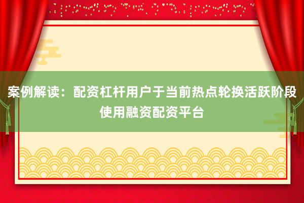 案例解读：配资杠杆用户于当前热点轮换活跃阶段使用融资配资平台