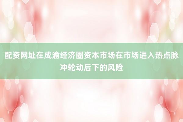 配资网址在成渝经济圈资本市场在市场进入热点脉冲轮动后下的风险