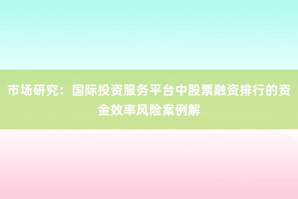 市场研究：国际投资服务平台中股票融资排行的资金效率风险案例解