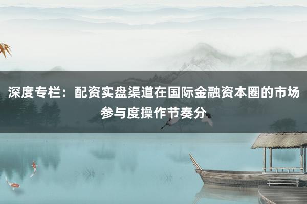 深度专栏：配资实盘渠道在国际金融资本圈的市场参与度操作节奏分