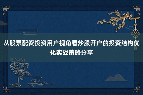从股票配资投资用户视角看炒股开户的投资结构优化实战策略分享
