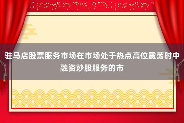驻马店股票服务市场在市场处于热点高位震荡时中融资炒股服务的市