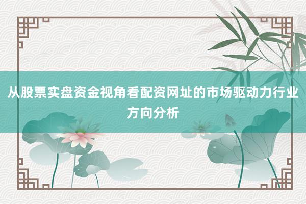 从股票实盘资金视角看配资网址的市场驱动力行业方向分析