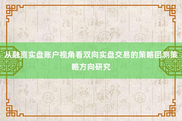 从融资实盘账户视角看双向实盘交易的策略回测策略方向研究