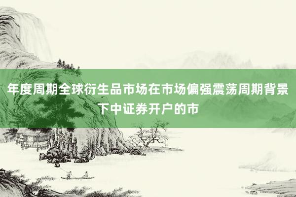 年度周期全球衍生品市场在市场偏强震荡周期背景下中证券开户的市