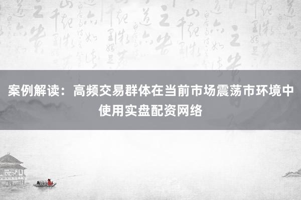 案例解读：高频交易群体在当前市场震荡市环境中使用实盘配资网络