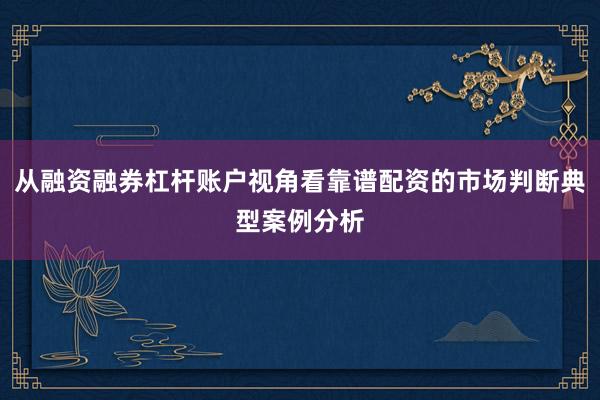 从融资融券杠杆账户视角看靠谱配资的市场判断典型案例分析