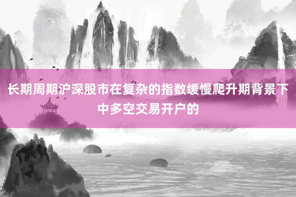 长期周期沪深股市在复杂的指数缓慢爬升期背景下中多空交易开户的