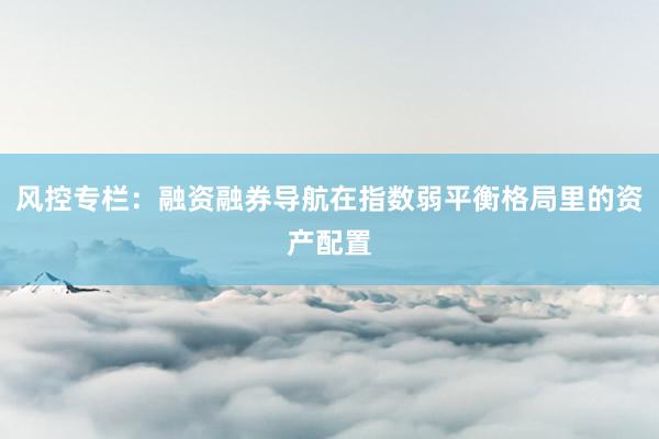 风控专栏：融资融券导航在指数弱平衡格局里的资产配置