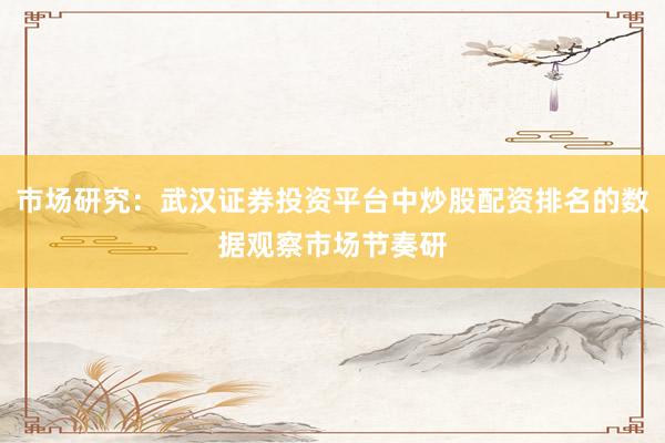 市场研究：武汉证券投资平台中炒股配资排名的数据观察市场节奏研
