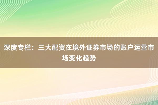 深度专栏：三大配资在境外证券市场的账户运营市场变化趋势