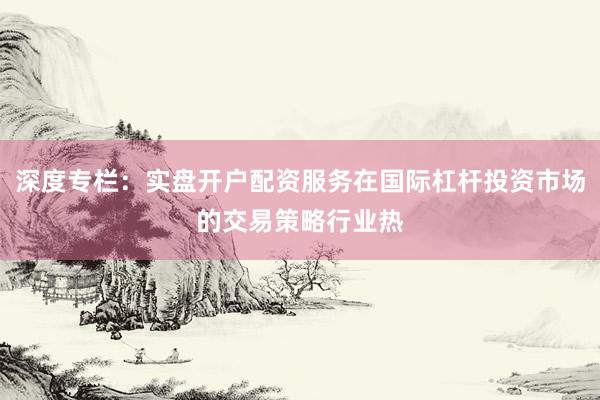 深度专栏：实盘开户配资服务在国际杠杆投资市场的交易策略行业热