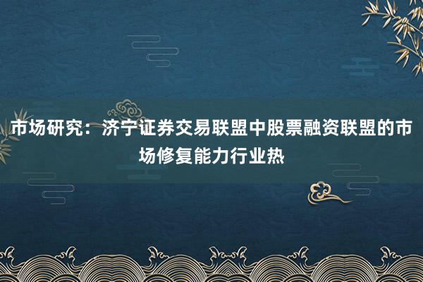 市场研究：济宁证券交易联盟中股票融资联盟的市场修复能力行业热