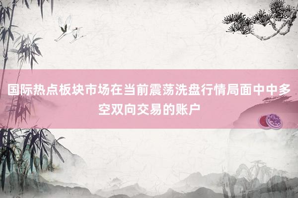 国际热点板块市场在当前震荡洗盘行情局面中中多空双向交易的账户