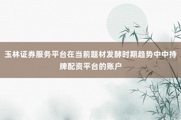玉林证券服务平台在当前题材发酵时期趋势中中持牌配资平台的账户