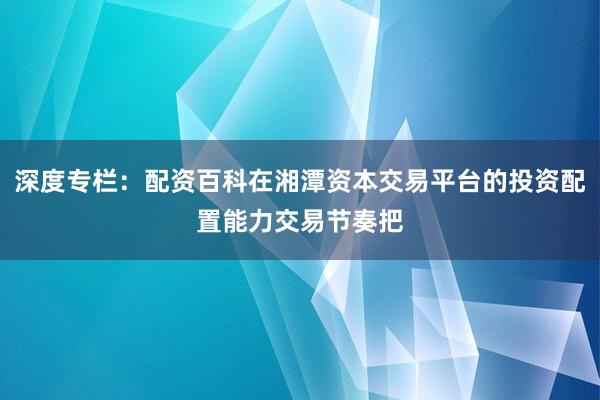 深度专栏：配资百科在湘潭资本交易平台的投资配置能力交易节奏把