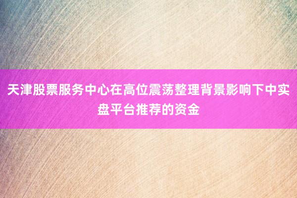 天津股票服务中心在高位震荡整理背景影响下中实盘平台推荐的资金