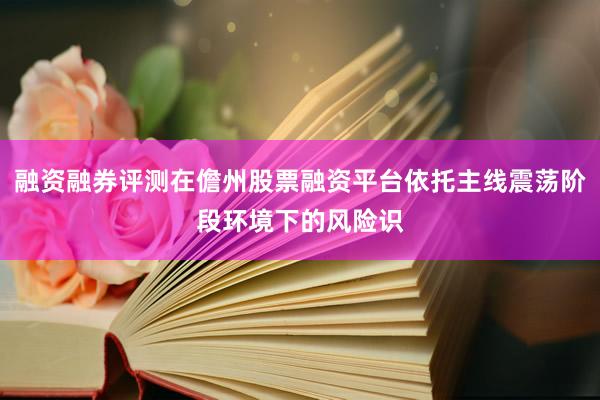 融资融券评测在儋州股票融资平台依托主线震荡阶段环境下的风险识