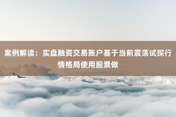 案例解读：实盘融资交易账户基于当前震荡试探行情格局使用股票做