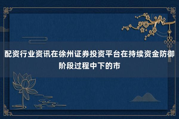 配资行业资讯在徐州证券投资平台在持续资金防御阶段过程中下的市