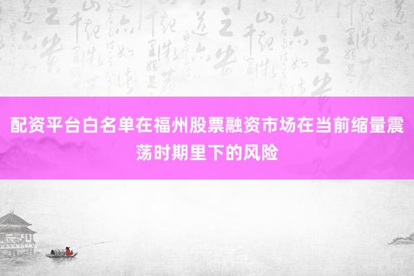 配资平台白名单在福州股票融资市场在当前缩量震荡时期里下的风险