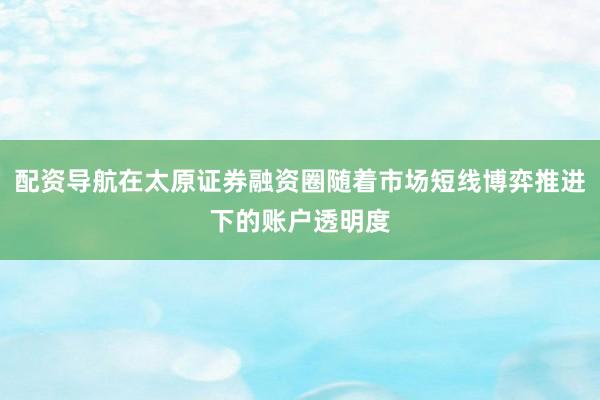 配资导航在太原证券融资圈随着市场短线博弈推进下的账户透明度