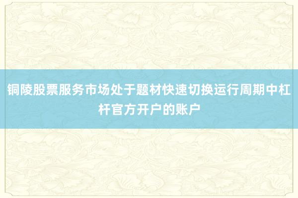 铜陵股票服务市场处于题材快速切换运行周期中杠杆官方开户的账户