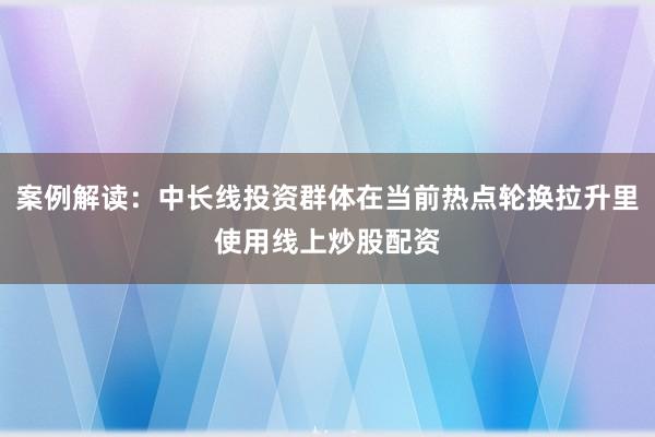 案例解读：中长线投资群体在当前热点轮换拉升里使用线上炒股配资