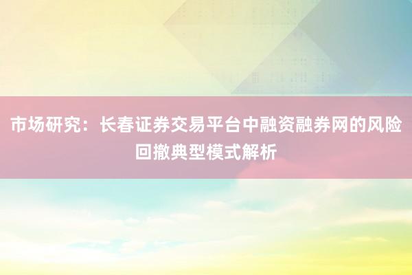 市场研究：长春证券交易平台中融资融券网的风险回撤典型模式解析