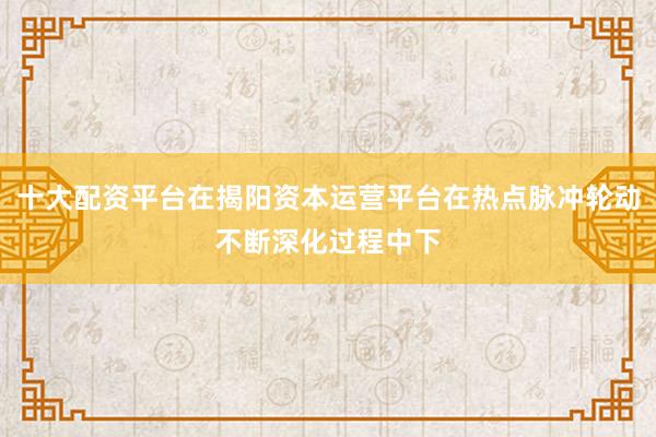 十大配资平台在揭阳资本运营平台在热点脉冲轮动不断深化过程中下